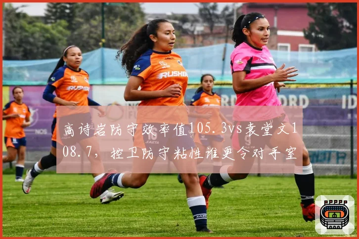 高诗岩防守效率值105.3vs袁堂文108.7,控卫防守粘性谁更令对手窒息