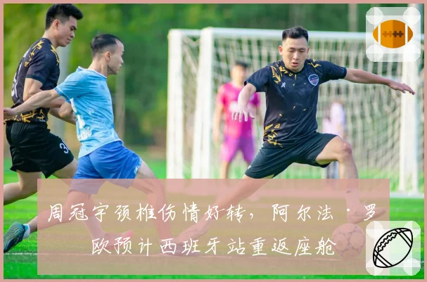 周冠宇颈椎伤情好转，阿尔法·罗密欧预计西班牙站重返座舱