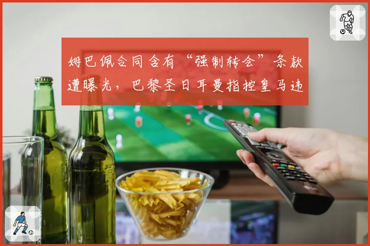 姆巴佩合同含有“强制转会”条款遭曝光,巴黎圣日耳曼指控皇马违规接触