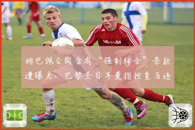 姆巴佩合同含有“强制转会”条款遭曝光,巴黎圣日耳曼指控皇马违规接触