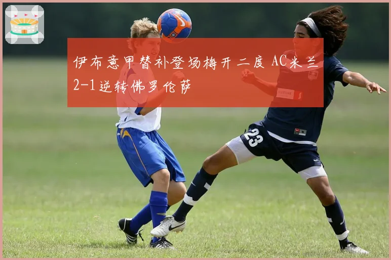 伊布意甲替补登场梅开二度 AC米兰2-1逆转佛罗伦萨