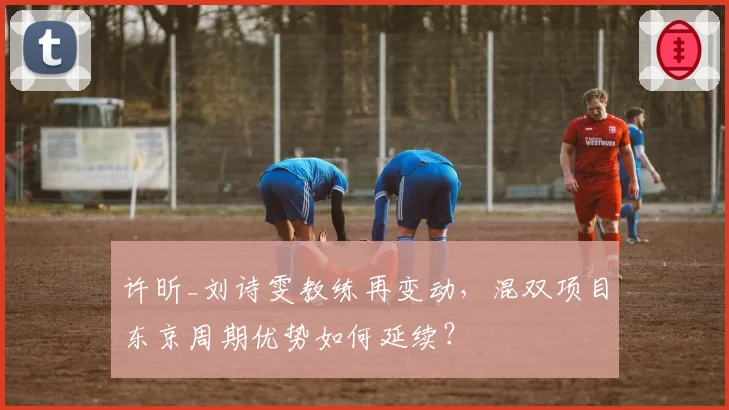 许昕_刘诗雯教练再变动,混双项目东京周期优势如何延续?