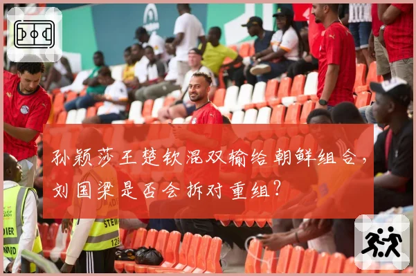 孙颖莎王楚钦混双输给朝鲜组合,刘国梁是否会拆对重组?