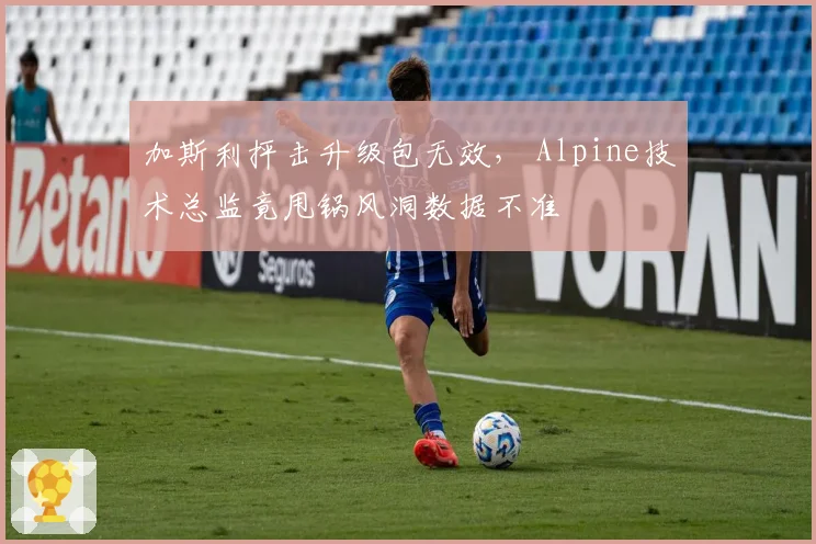 加斯利抨击升级包无效， Alpine技术总监竟甩锅风洞数据不准
