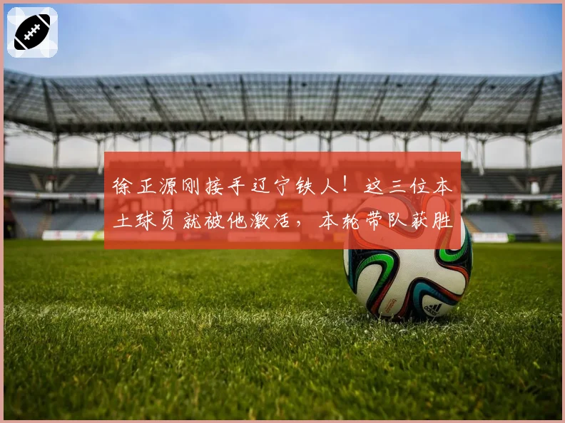 徐正源刚接手辽宁铁人！这三位本土球员就被他激活，本轮带队获胜