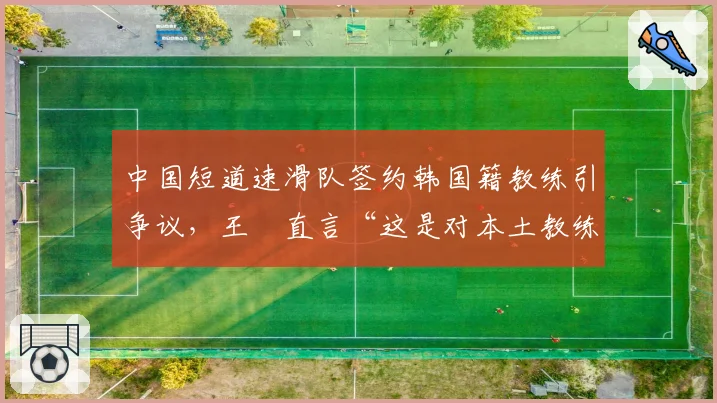中国短道速滑队签约韩国籍教练引争议,王濛直言“这是对本土教练的否定”