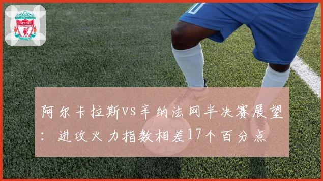 阿尔卡拉斯vs辛纳法网半决赛展望:进攻火力指数相差17个百分点